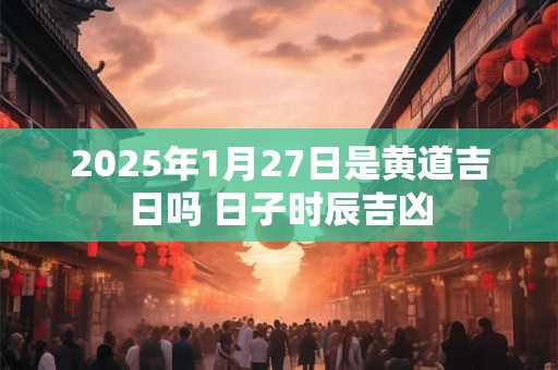 2025年1月27日是黄道吉日吗 日子时辰吉凶