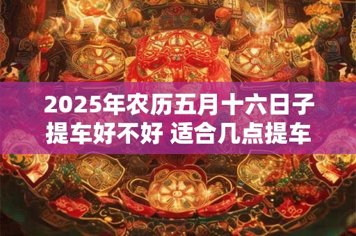 2025年农历五月十六日子提车好不好 适合几点提车