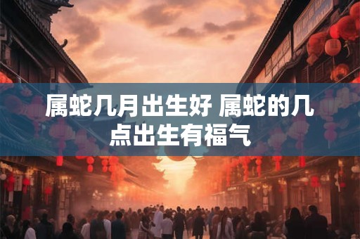 属蛇几月出生好 属蛇的几点出生有福气 属蛇几月出生好 属蛇的几点出生有福气