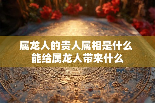 属龙人的贵人属相是什么 能给属龙人带来什么