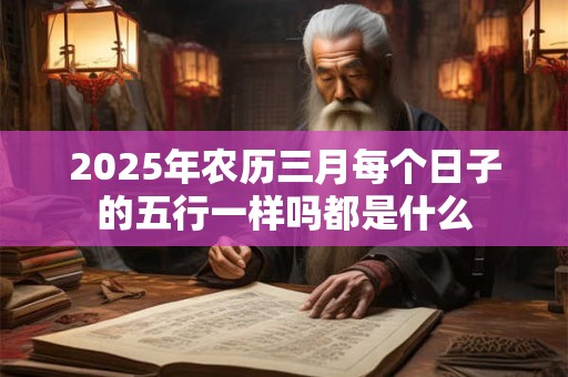 2025年农历三月每个日子的五行一样吗都是什么 2025年农历三月每个日子的五行一样吗都是什么