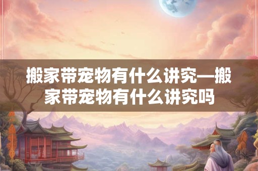 搬家带宠物有什么讲究—搬家带宠物有什么讲究吗