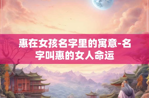 惠在女孩名字里的寓意-名字叫惠的女人命运