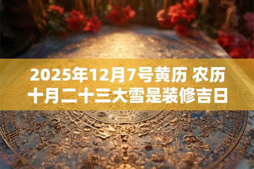 2025年12月7号黄历 农历十月二十三大雪是装修吉日吗