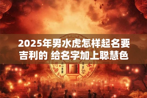 2025年男水虎怎样起名要吉利的 给名字加上聪慧色彩