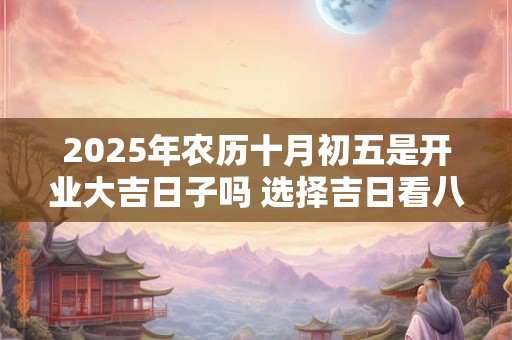 2025年农历十月初五是开业大吉日子吗 选择吉日看八字