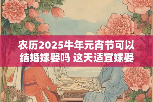 农历2025牛年元宵节可以结婚嫁娶吗 这天适宜嫁娶哦