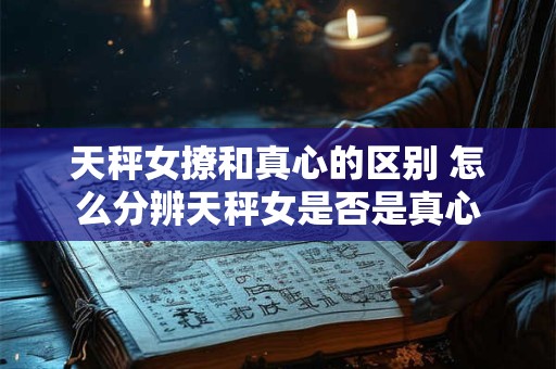 天秤女撩和真心的区别 怎么分辨天秤女是否是真心
