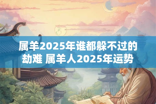 属羊2025年谁都躲不过的劫难 属羊人2025年运势