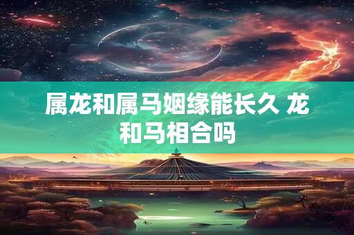 属龙和属马姻缘能长久 龙和马相合吗