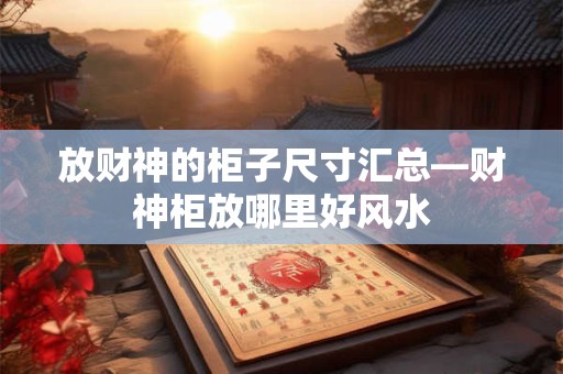 详细阅读:放财神的柜子尺寸汇总—财神柜放哪里好风水 放财神的柜子尺寸汇总—财神柜放哪里好风水