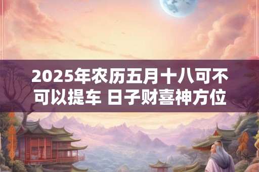 2025年农历五月十八可不可以提车 日子财喜神方位