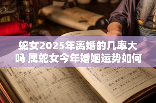 蛇女2025年离婚的几率大吗 属蛇女今年婚姻运势如何