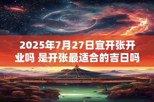2025年7月27日宜开张开业吗 是开张最适合的吉日吗