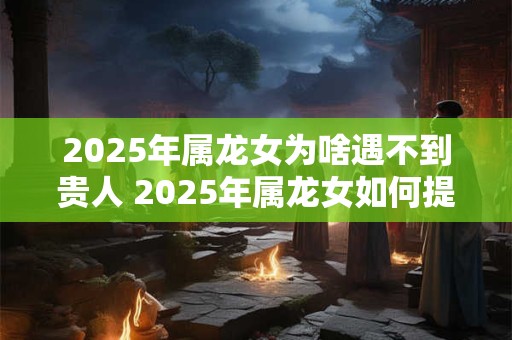 2025年属龙女为啥遇不到贵人 2025年属龙女如何提升贵人运