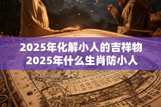 2025年化解小人的吉祥物 2025年什么生肖防小人