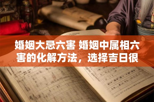 婚姻大忌六害 婚姻中属相六害的化解方法，选择吉日很重要