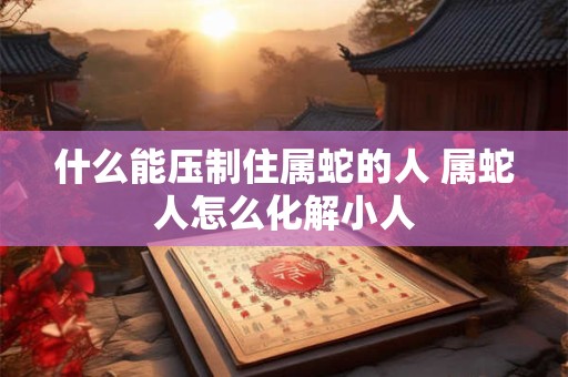 什么能压制住属蛇的人 属蛇人怎么化解小人