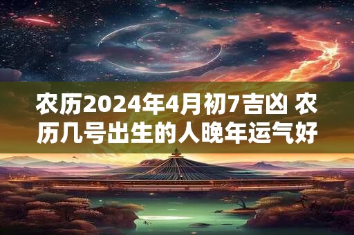 农历2024年4月初7吉凶 农历几号出生的人晚年运气好