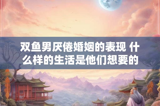 双鱼男厌倦婚姻的表现 什么样的生活是他们想要的