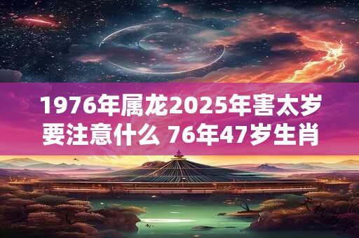 1976年属龙2025年害太岁要注意什么 76年47岁生肖龙逢兔年运势如何