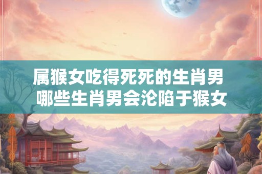 属猴女吃得死死的生肖男 哪些生肖男会沦陷于猴女