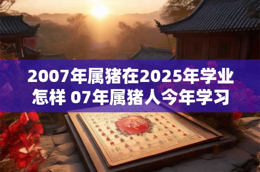 2007年属猪在2025年学业怎样 07年属猪人今年学习运势