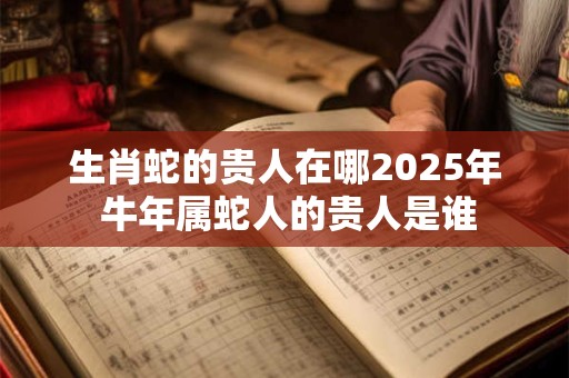 生肖蛇的贵人在哪2025年 牛年属蛇人的贵人是谁