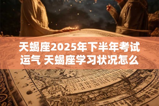 天蝎座2025年下半年考试运气 天蝎座学习状况怎么样