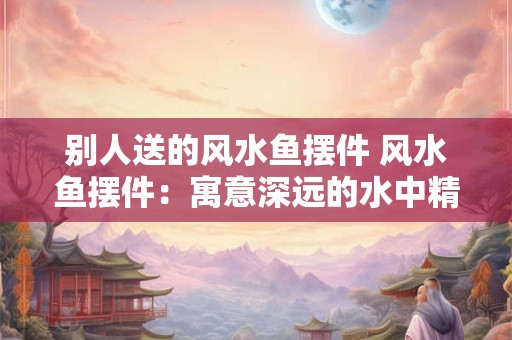别人送的风水鱼摆件 风水鱼摆件:寓意深远的水中精灵 别人送的风水鱼摆件 风水鱼摆件:寓意深远的水中精灵