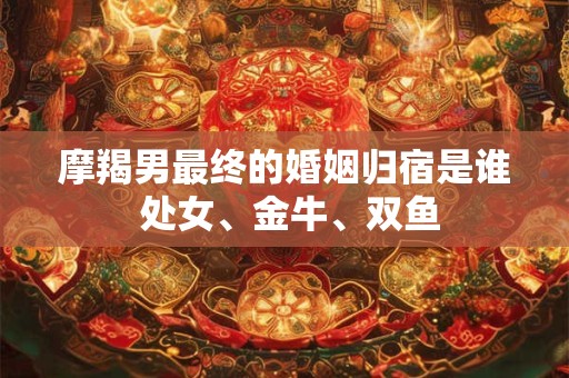 摩羯男最终的婚姻归宿是谁 处女、金牛、双鱼