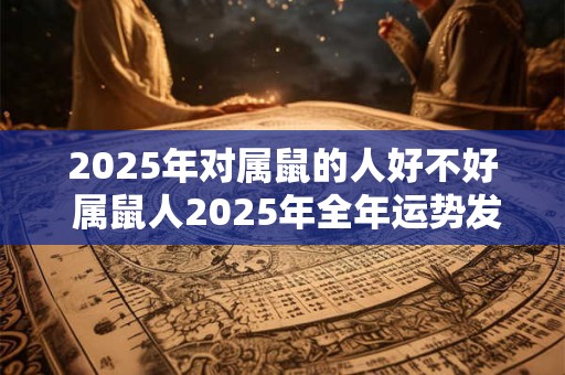 2025年对属鼠的人好不好 属鼠人2025年全年运势发展如何