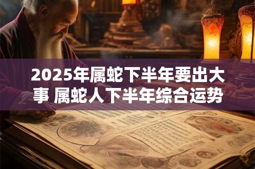 2025年属蛇下半年要出大事 属蛇人下半年综合运势如何