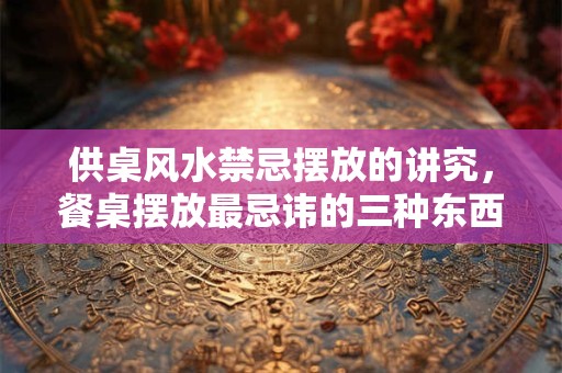 供桌风水禁忌摆放的讲究，餐桌摆放最忌讳的三种东西