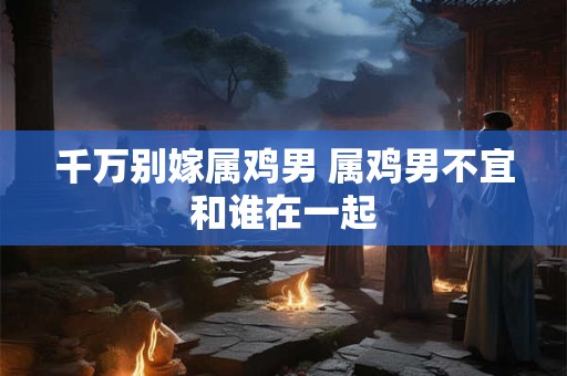 千万别嫁属鸡男 属鸡男不宜和谁在一起