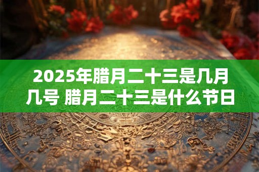 2025年腊月二十三是几月几号 腊月二十三是什么节日
