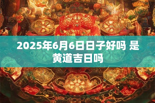 2025年6月6日日子好吗 是黄道吉日吗