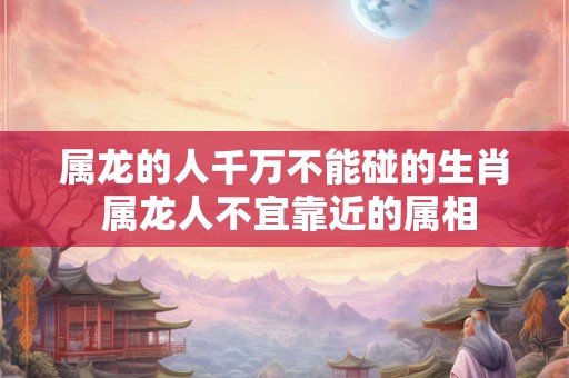 属龙的人千万不能碰的生肖 属龙人不宜靠近的属相