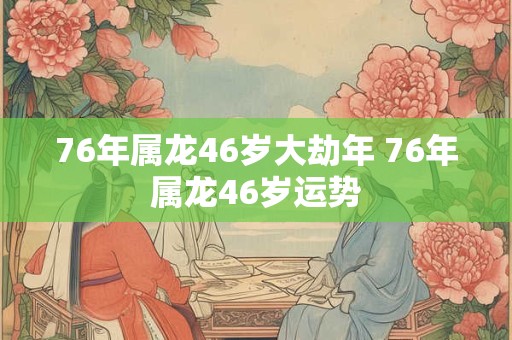 76年属龙46岁大劫年 76年属龙46岁运势