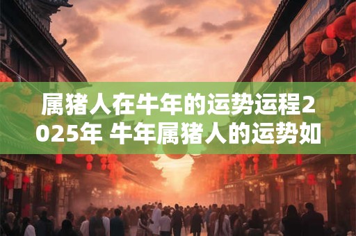 属猪人在牛年的运势运程2025年 牛年属猪人的运势如何
