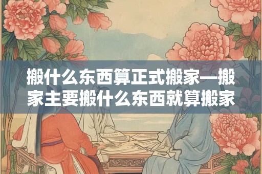 搬什么东西算正式搬家—搬家主要搬什么东西就算搬家了