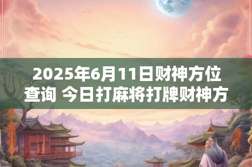 2025年6月11日财神方位查询 今日打麻将打牌财神方位！