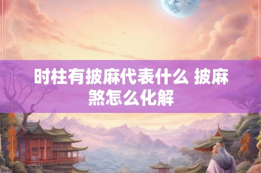 时柱有披麻代表什么 披麻煞怎么化解