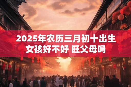 2025年农历三月初十出生女孩好不好 旺父母吗