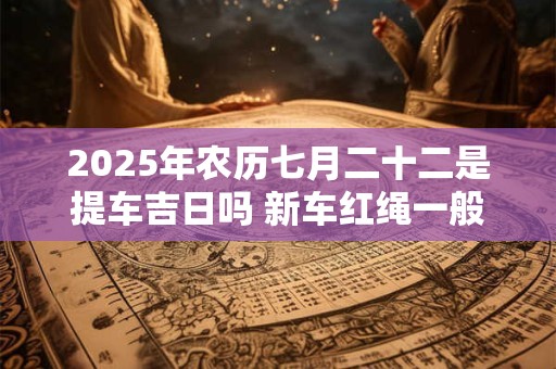 2025年农历七月二十二是提车吉日吗 新车红绳一般多久拿下来