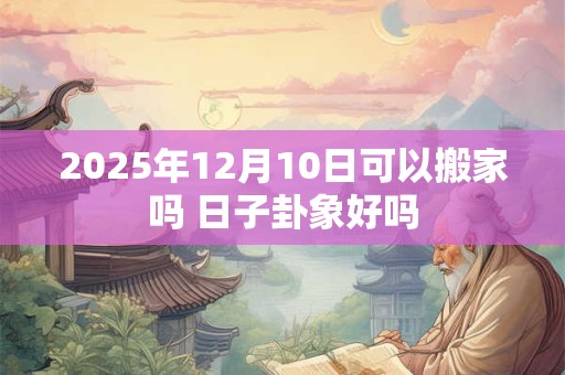 2025年12月10日可以搬家吗 日子卦象好吗