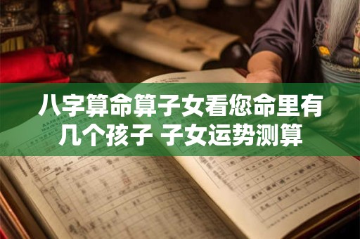 八字算命算子女看您命里有几个孩子 子女运势测算