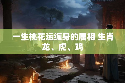 一生桃花运缠身的属相 生肖龙、虎、鸡