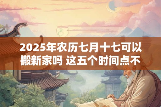 2025年农历七月十七可以搬新家吗 这五个时间点不宜搬家