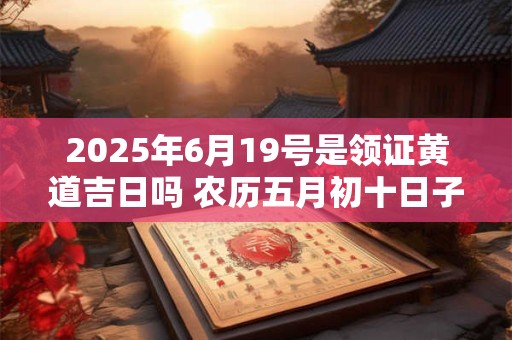 2025年6月19号是领证黄道吉日吗 农历五月初十日子怎么样